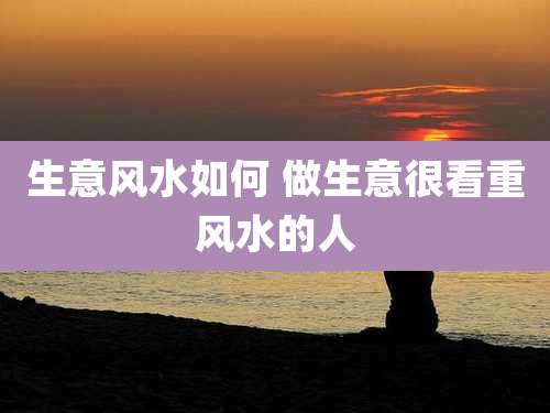 生意风水如何 做生意很看重风水的人