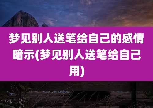 梦见别人送笔给自己的感情暗示(梦见别人送笔给自己用)