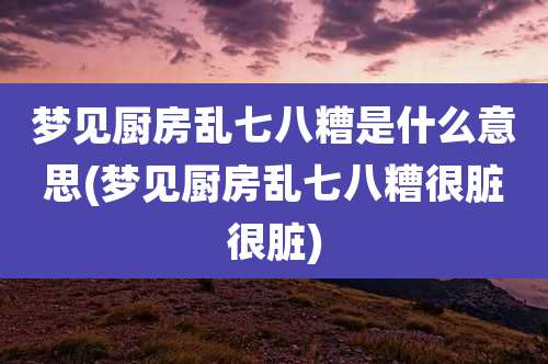 梦见厨房乱七八糟是什么意思(梦见厨房乱七八糟很脏很脏)