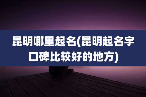 昆明哪里起名(昆明起名字口碑比较好的地方)