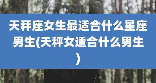 天秤座女生最适合什么星座男生(天秤女适合什么男生)