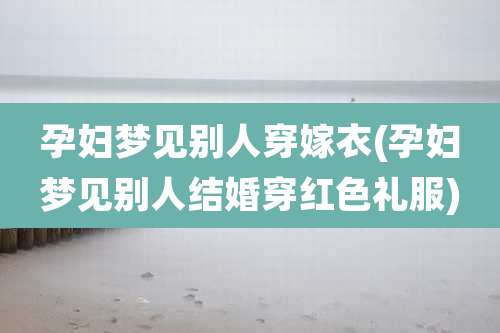 孕妇梦见别人穿嫁衣(孕妇梦见别人结婚穿红色礼服)