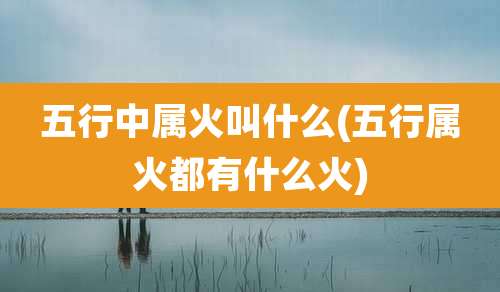 五行中属火叫什么(五行属火都有什么火)