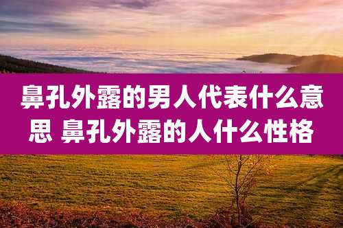 鼻孔外露的男人代表什么意思 鼻孔外露的人什么性格