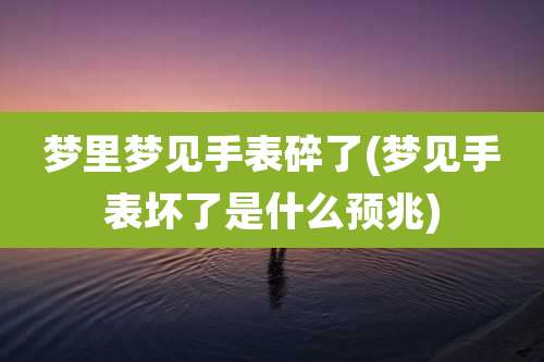 梦里梦见手表碎了(梦见手表坏了是什么预兆)