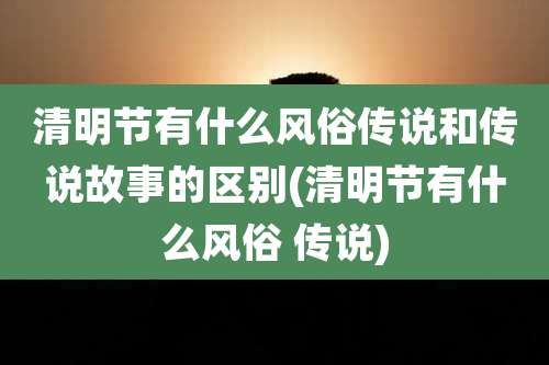 清明节有什么风俗传说和传说故事的区别(清明节有什么风俗 传说)