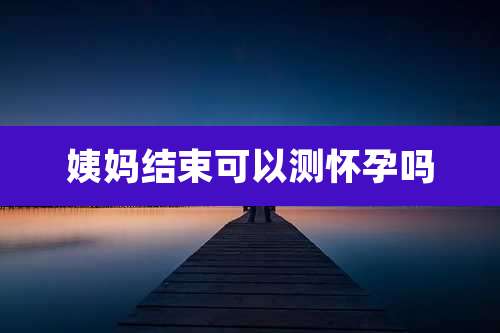 姨妈结束可以测怀孕吗