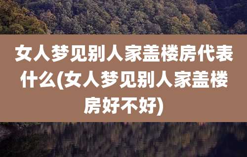 女人梦见别人家盖楼房代表什么(女人梦见别人家盖楼房好不好)