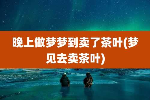 晚上做梦梦到卖了茶叶(梦见去卖茶叶)