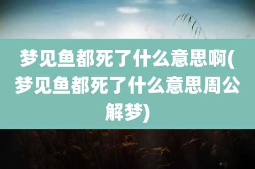 梦见鱼都死了什么意思啊(梦见鱼都死了什么意思周公解梦)