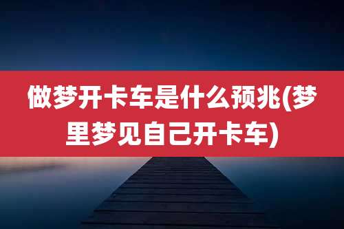 做梦开卡车是什么预兆(梦里梦见自己开卡车)