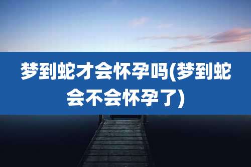 梦到蛇才会怀孕吗(梦到蛇会不会怀孕了)