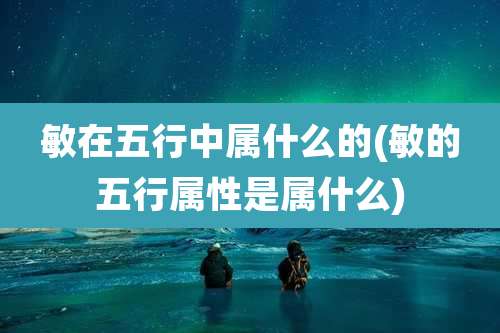 敏在五行中属什么的(敏的五行属性是属什么)