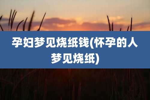 孕妇梦见烧纸钱(怀孕的人梦见烧纸)