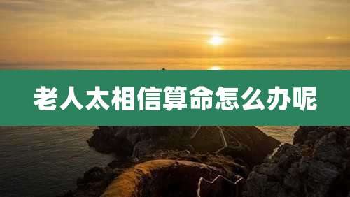 老人太相信算命怎么办呢