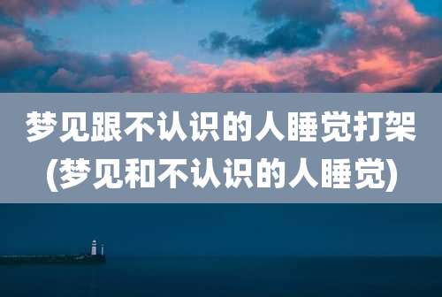 梦见跟不认识的人睡觉打架(梦见和不认识的人睡觉)
