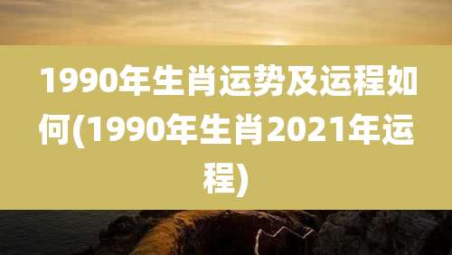 1990年生肖运势及运程如何(1990年生肖2021年运程)