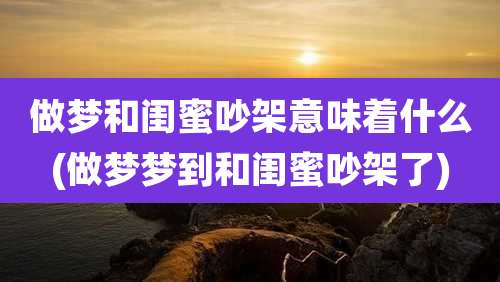 做梦和闺蜜吵架意味着什么(做梦梦到和闺蜜吵架了)