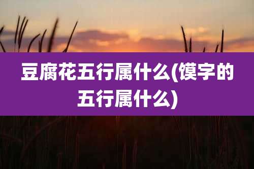 豆腐花五行属什么(馍字的五行属什么)
