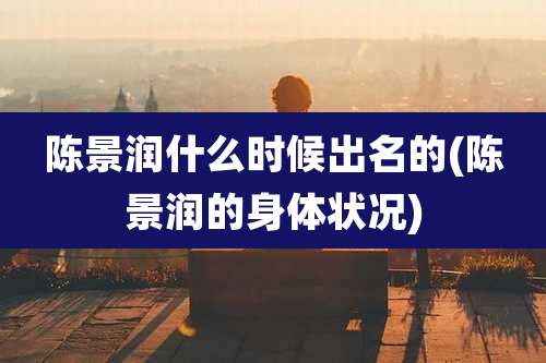 陈景润什么时候出名的(陈景润的身体状况)