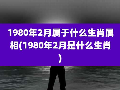 1980年2月属于什么生肖属相(1980年2月是什么生肖)