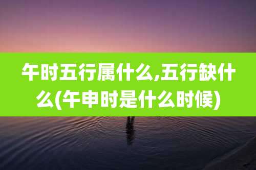 午时五行属什么,五行缺什么(午申时是什么时候)