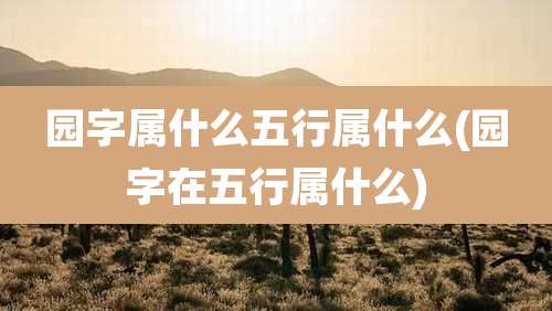 园字属什么五行属什么(园字在五行属什么)