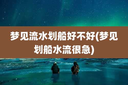 梦见流水划船好不好(梦见划船水流很急)