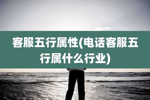 客服五行属性(电话客服五行属什么行业)