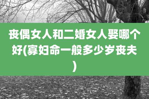 丧偶女人和二婚女人娶哪个好(寡妇命一般多少岁丧夫)