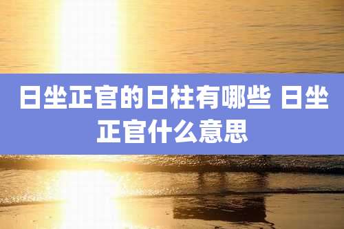 日坐正官的日柱有哪些 日坐正官什么意思