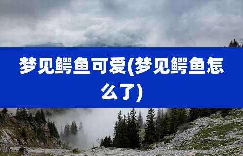梦见鳄鱼可爱(梦见鳄鱼怎么了)