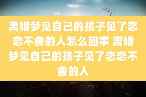 离婚梦见自己的孩子见了恋恋不舍的人怎么回事 离婚梦见自己的孩子见了恋恋不舍的人