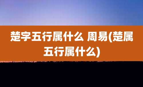楚字五行属什么 周易(楚属五行属什么)