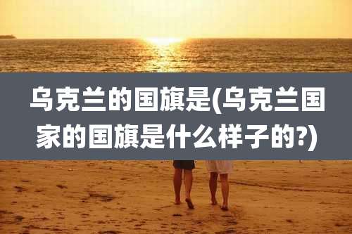 乌克兰的国旗是(乌克兰国家的国旗是什么样子的?)