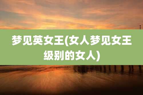 梦见英女王(女人梦见女王级别的女人)