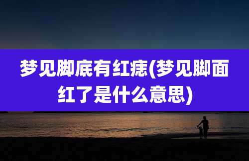 梦见脚底有红痣(梦见脚面红了是什么意思)