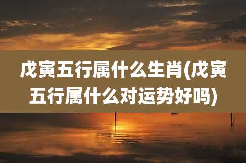 戊寅五行属什么生肖(戊寅五行属什么对运势好吗)