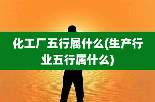 化工厂五行属什么(生产行业五行属什么)