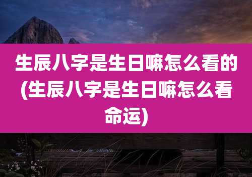 生辰八字是生日嘛怎么看的(生辰八字是生日嘛怎么看命运)