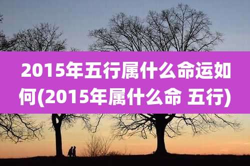 2015年五行属什么命运如何(2015年属什么命 五行)
