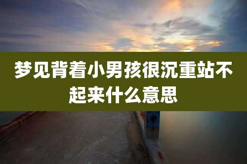 梦见背着小男孩很沉重站不起来什么意思
