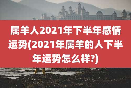 属羊人2021年下半年感情运势(2021年属羊的人下半年运势怎么样?)