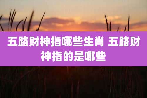 五路财神指哪些生肖 五路财神指的是哪些
