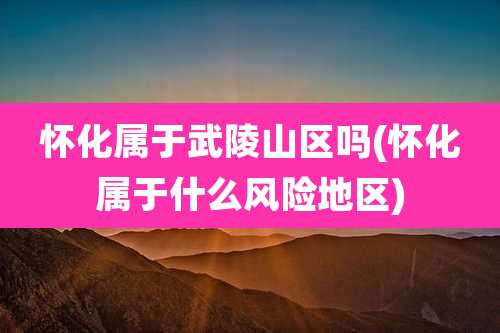 怀化属于武陵山区吗(怀化属于什么风险地区)