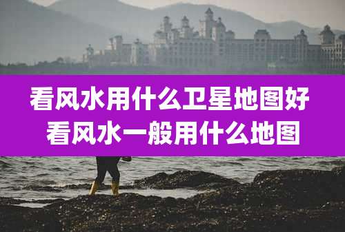 看风水用什么卫星地图好 看风水一般用什么地图