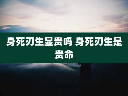 身死刃生显贵吗 身死刃生是贵命
