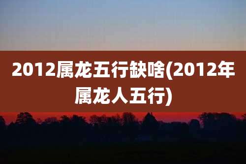 2012属龙五行缺啥(2012年属龙人五行)