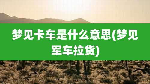 梦见卡车是什么意思(梦见军车拉货)