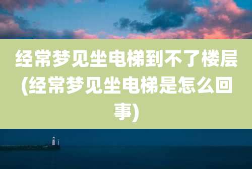 经常梦见坐电梯到不了楼层(经常梦见坐电梯是怎么回事)